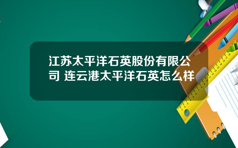 江苏太平洋石英股份有限公司 连云港太平洋石英怎么样